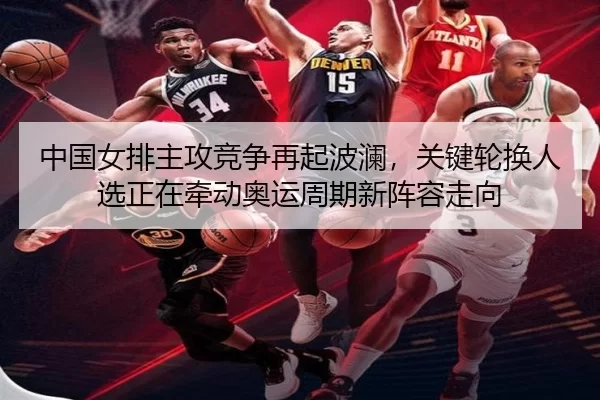中国女排主攻竞争再起波澜，关键轮换人选正在牵动奥运周期新阵容走向